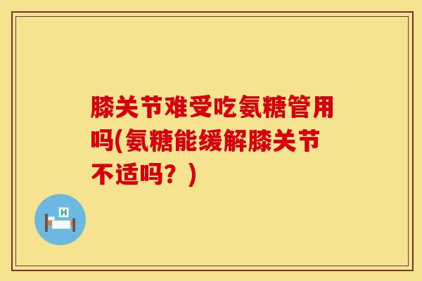 膝关节难受吃氨糖管用吗(氨糖能缓解膝关节不适吗？)