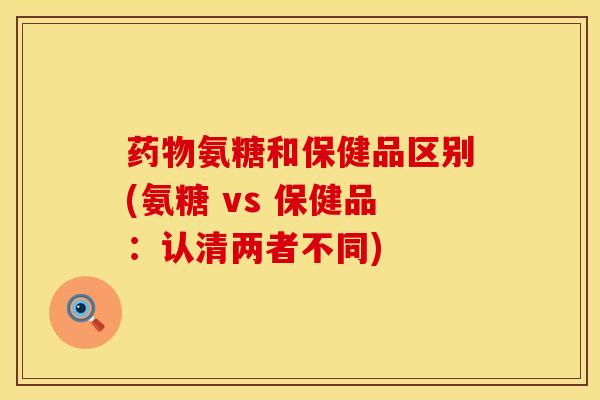 药物氨糖和保健品区别(氨糖 vs 保健品：认清两者不同)