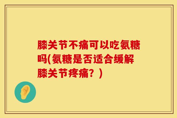 膝关节不痛可以吃氨糖吗(氨糖是否适合缓解膝关节疼痛？)