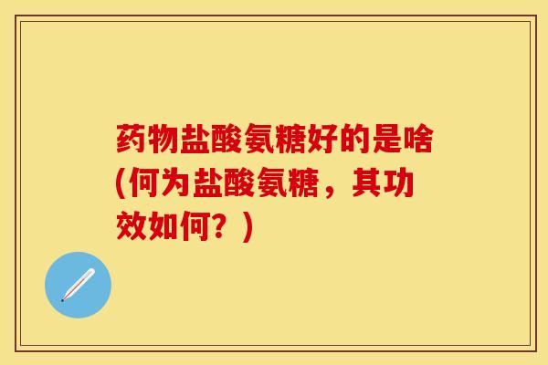 药物盐酸氨糖好的是啥(何为盐酸氨糖，其功效如何？)