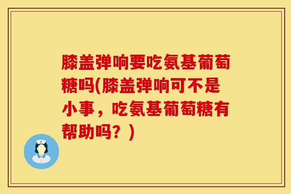 膝盖弹响要吃氨基葡萄糖吗(膝盖弹响可不是小事，吃氨基葡萄糖有帮助吗？)