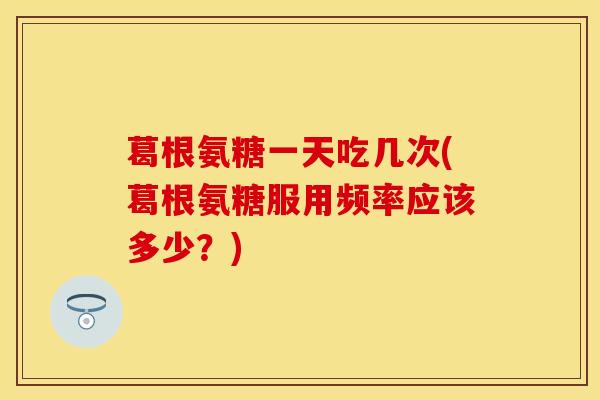 葛根氨糖一天吃几次(葛根氨糖服用频率应该多少？)