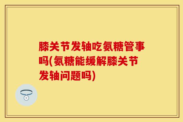 膝关节发轴吃氨糖管事吗(氨糖能缓解膝关节发轴问题吗)