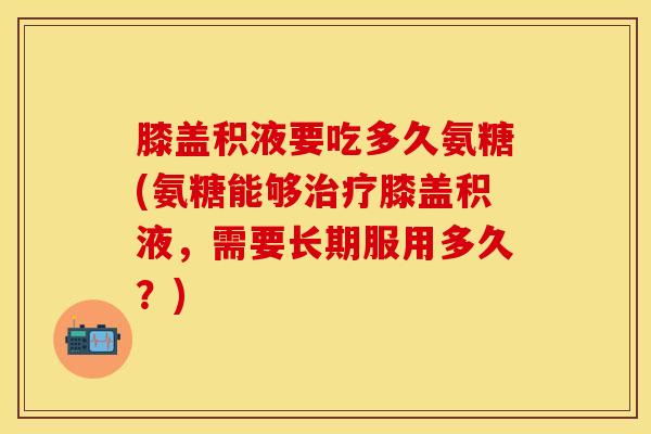 膝盖积液要吃多久氨糖(氨糖能够治疗膝盖积液，需要长期服用多久？)