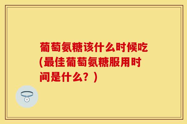 葡萄氨糖该什么时候吃(最佳葡萄氨糖服用时间是什么?)