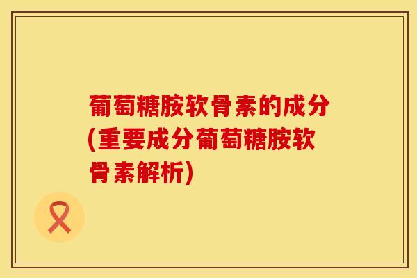 葡萄糖胺软骨素的成分(重要成分葡萄糖胺软骨素解析)