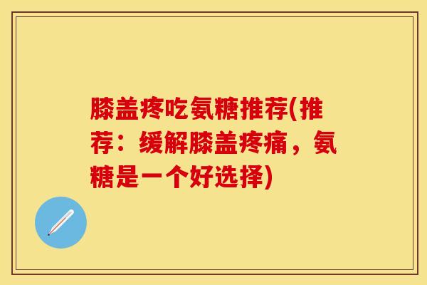膝盖疼吃氨糖推荐(推荐：缓解膝盖疼痛，氨糖是一个好选择)