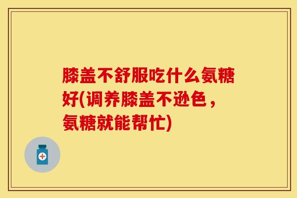 膝盖不舒服吃什么氨糖好(调养膝盖不逊色,氨糖就能帮忙)