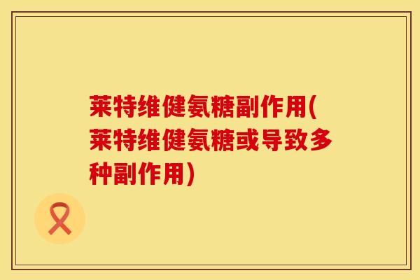 莱特维健氨糖副作用(莱特维健氨糖或导致多种副作用) 莱特维健氨糖副作用(莱特维健氨糖或导致多种副作用)