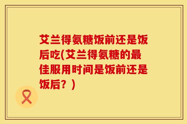 艾兰得氨糖饭前还是饭后吃(艾兰得氨糖的最佳服用时间是饭前还是饭后？)