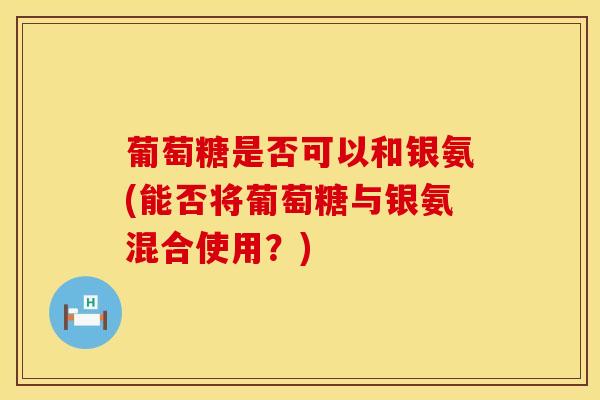 葡萄糖是否可以和银氨(能否将葡萄糖与银氨混合使用？)