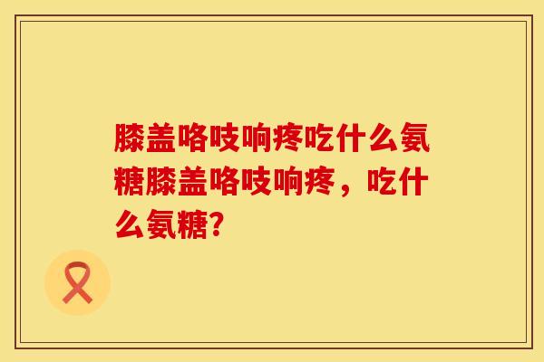 膝盖咯吱响疼吃什么氨糖膝盖咯吱响疼，吃什么氨糖？
