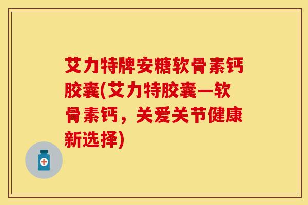 艾力特牌安糖软骨素钙胶囊(艾力特胶囊—软骨素钙,关爱关节健康新选择)