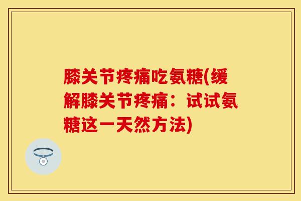 膝关节疼痛吃氨糖(缓解膝关节疼痛：试试氨糖这一天然方法)
