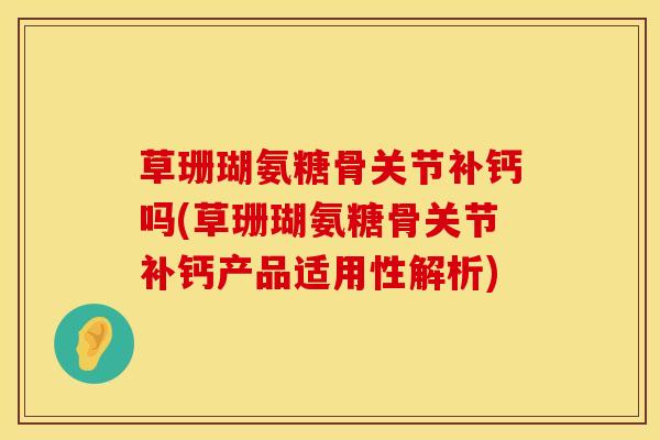 草珊瑚氨糖骨关节补钙吗(草珊瑚氨糖骨关节补钙产品适用性解析)