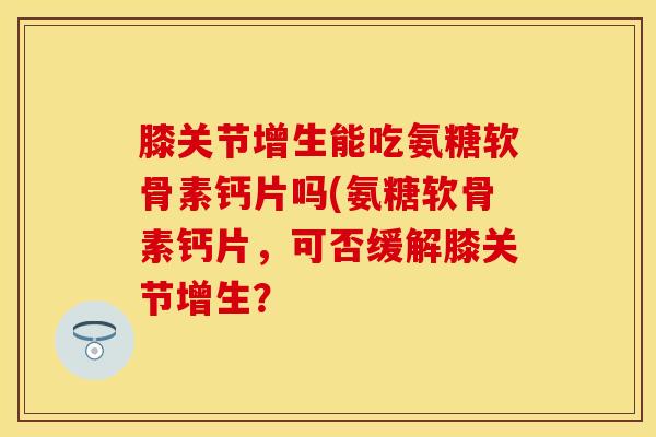 膝关节增生能吃氨糖软骨素钙片吗(氨糖软骨素钙片，可否缓解膝关节增生？