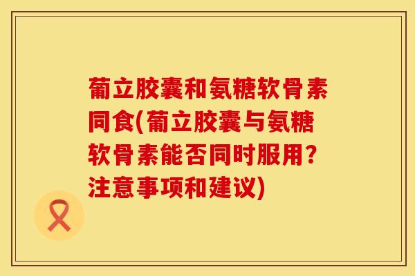 葡立胶囊和氨糖软骨素同食(葡立胶囊与氨糖软骨素能否同时服用？注意事项和建议)