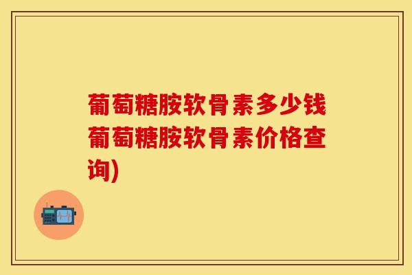 葡萄糖胺软骨素多少钱葡萄糖胺软骨素价格查询)