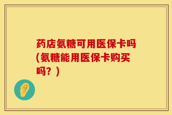 药店氨糖可用医保卡吗(氨糖能用医保卡购买吗？)