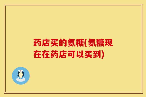 药店买的氨糖(氨糖现在在药店可以买到)