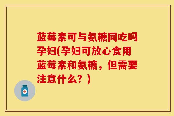 蓝莓素可与氨糖同吃吗孕妇(孕妇可放心食用蓝莓素和氨糖，但需要注意什么？)