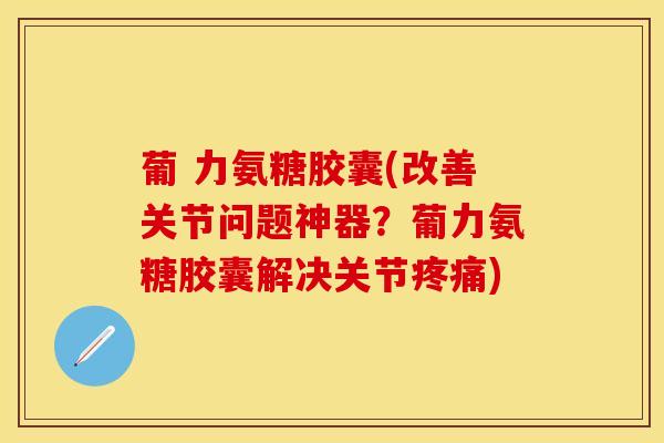 葡 力氨糖胶囊(改善关节问题神器？葡力氨糖胶囊解决关节疼痛)