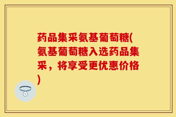 药品集采氨基葡萄糖(氨基葡萄糖入选药品集采，将享受更优惠价格)
