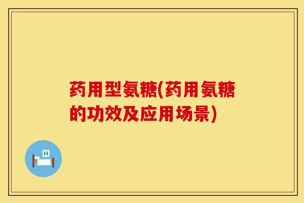 药用型氨糖(药用氨糖的功效及应用场景)