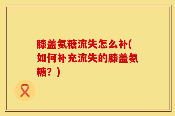 膝盖氨糖流失怎么补(如何补充流失的膝盖氨糖？)