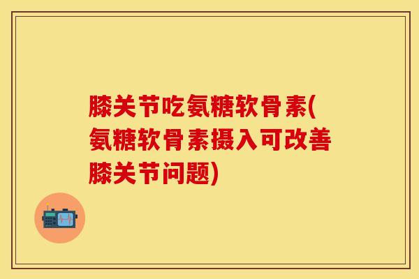 膝关节吃氨糖软骨素(氨糖软骨素摄入可改善膝关节问题)