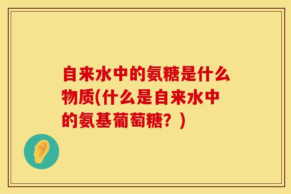 自来水中的氨糖是什么物质(什么是自来水中的氨基葡萄糖?)