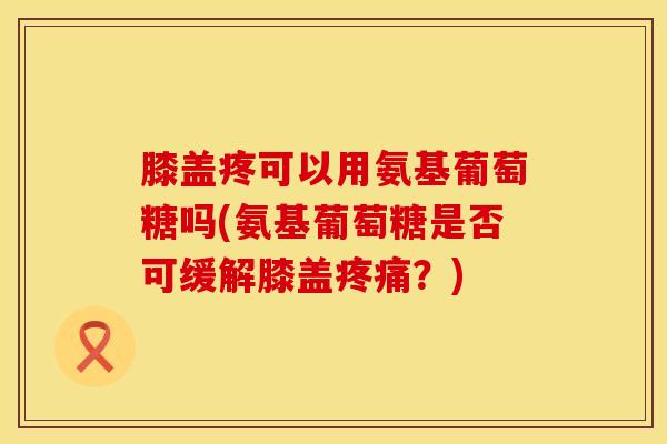膝盖疼可以用氨基葡萄糖吗(氨基葡萄糖是否可缓解膝盖?) 膝盖疼可以用氨基葡萄糖吗(氨基葡萄糖是否可缓解膝盖?)