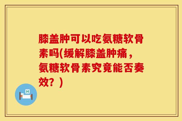 膝盖肿可以吃氨糖软骨素吗(缓解膝盖肿痛，氨糖软骨素究竟能否奏效？)