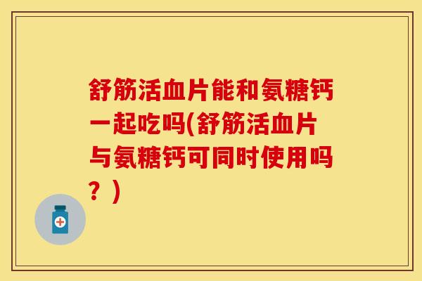 舒筋活血片能和氨糖钙一起吃吗(舒筋活血片与氨糖钙可同时使用吗？)