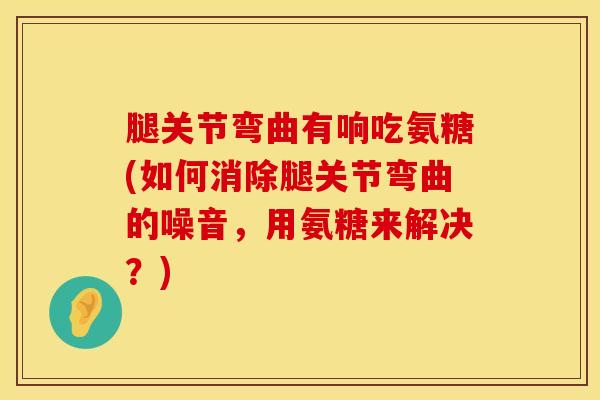腿关节弯曲有响吃氨糖(如何消除腿关节弯曲的噪音，用氨糖来解决？)