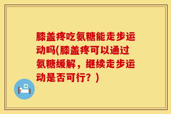 膝盖疼吃氨糖能走步运动吗(膝盖疼可以通过氨糖缓解,继续走步运动是否可行?) 膝盖疼吃氨糖能走步运动吗(膝盖疼可以通过氨糖缓解,继续走步运动是否可行?)