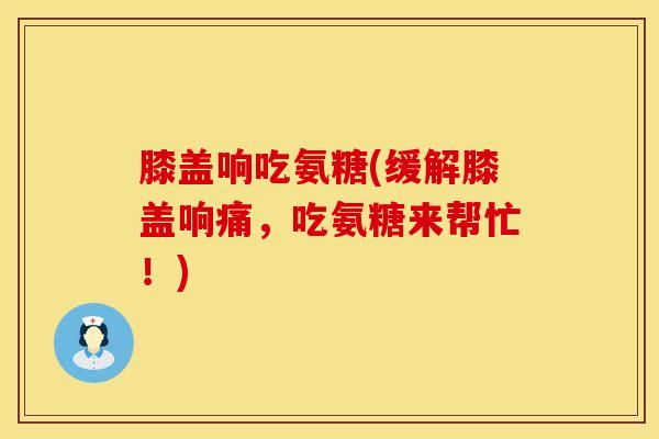 膝盖响吃氨糖(缓解膝盖响痛，吃氨糖来帮忙！)