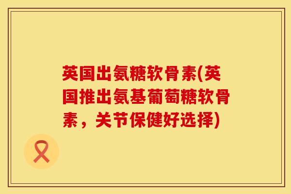 英国出氨糖软骨素(英国推出氨基葡萄糖软骨素，关节保健好选择)