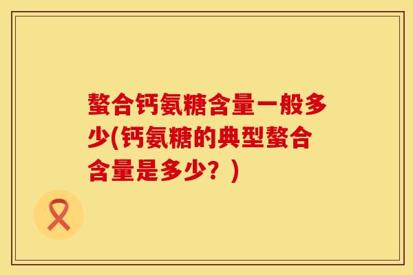 螯合钙氨糖含量一般多少(钙氨糖的典型螯合含量是多少？)