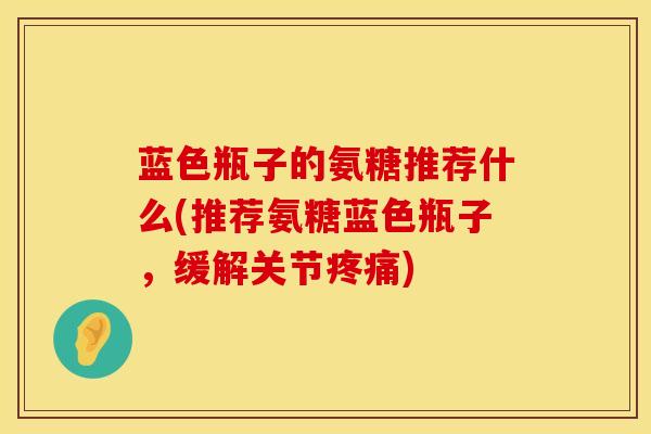 蓝色瓶子的氨糖推荐什么(推荐氨糖蓝色瓶子，缓解关节疼痛)