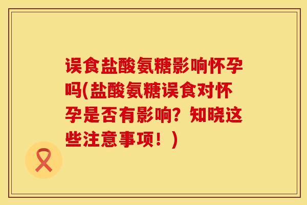 误食盐酸氨糖影响怀孕吗(盐酸氨糖误食对怀孕是否有影响？知晓这些注意事项！)