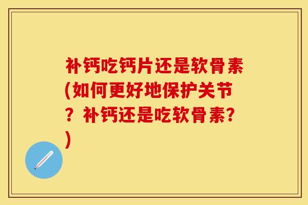 补钙吃钙片还是软骨素(如何更好地保护关节？补钙还是吃软骨素？)