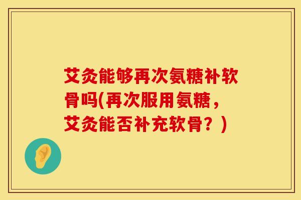 艾灸能够再次氨糖补软骨吗(再次服用氨糖，艾灸能否补充软骨？)