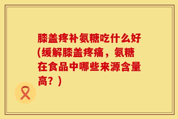 膝盖疼补氨糖吃什么好(缓解膝盖疼痛,氨糖在食品中哪些来源含量高?)