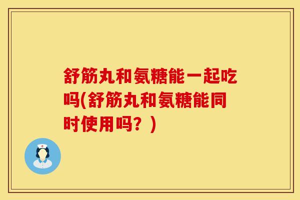 舒筋丸和氨糖能一起吃吗(舒筋丸和氨糖能同时使用吗？)