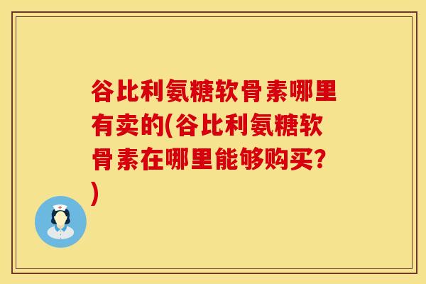 谷比利氨糖软骨素哪里有卖的(谷比利氨糖软骨素在哪里能够购买？)