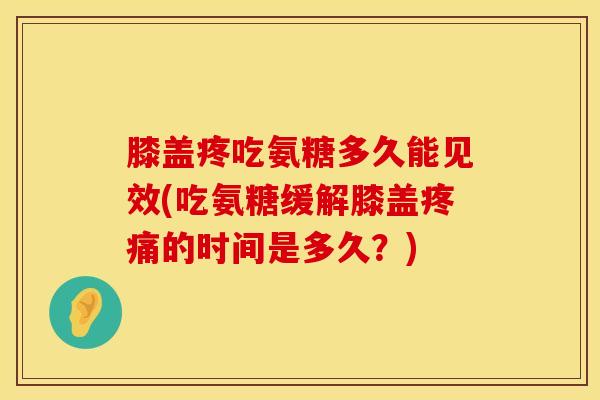 膝盖疼吃氨糖多久能见效(吃氨糖缓解膝盖疼痛的时间是多久？)