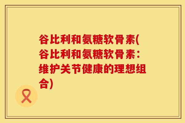 谷比利和氨糖软骨素(谷比利和氨糖软骨素：维护关节健康的理想组合)