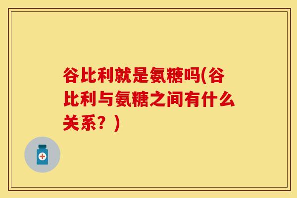 谷比利就是氨糖吗(谷比利与氨糖之间有什么关系?)
