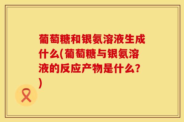 葡萄糖和银氨溶液生成什么(葡萄糖与银氨溶液的反应产物是什么？)